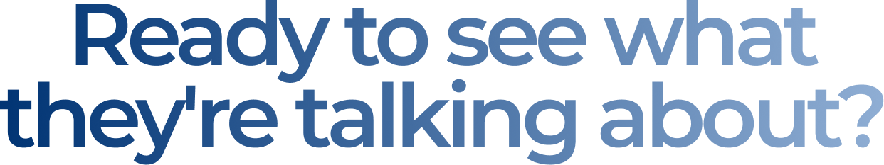 Ready to see what they're talking about?