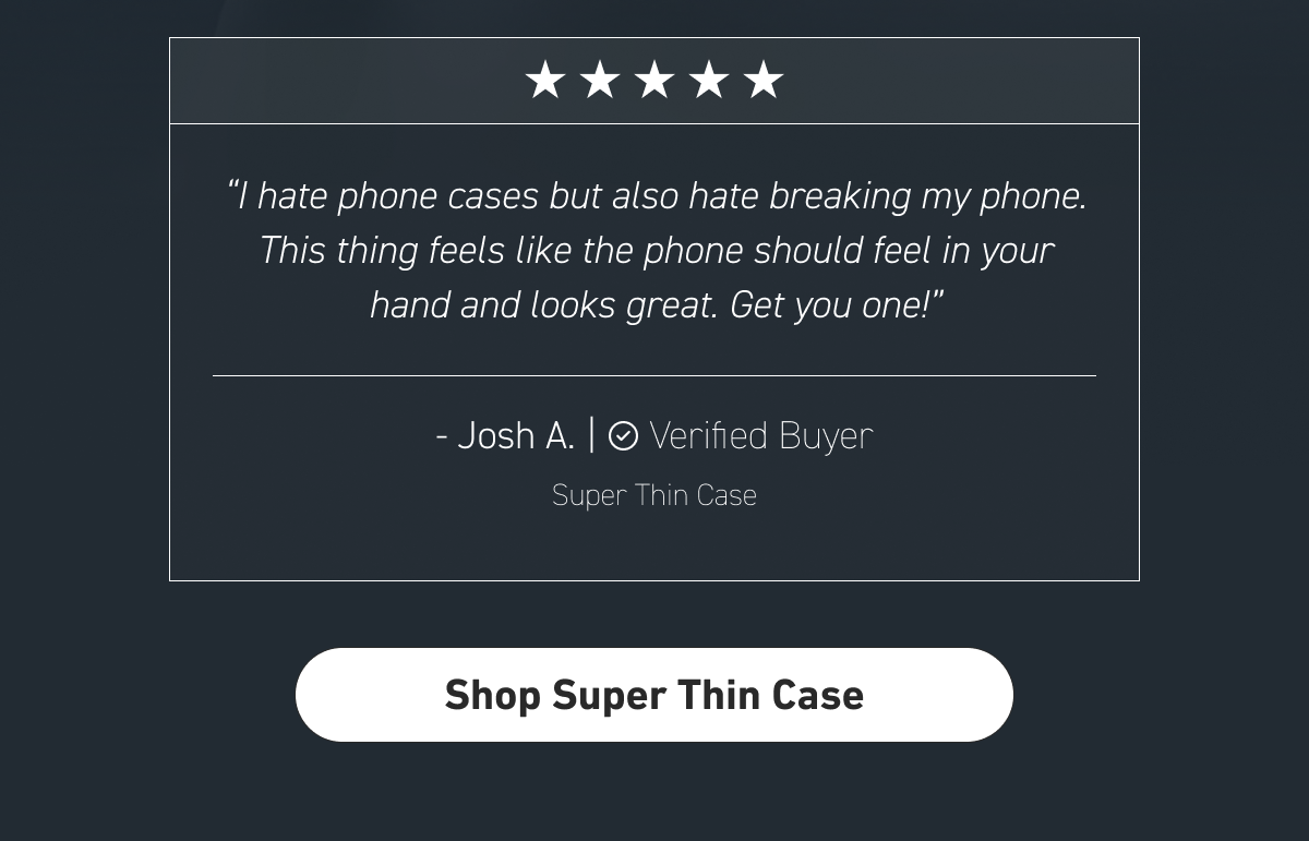 “I hate phone cases, but also hate breaking my phone. This thing feels like the phone should feel in your hand, and looks great. Get you one!” - Josh A.  [Shop Super Thin Case]