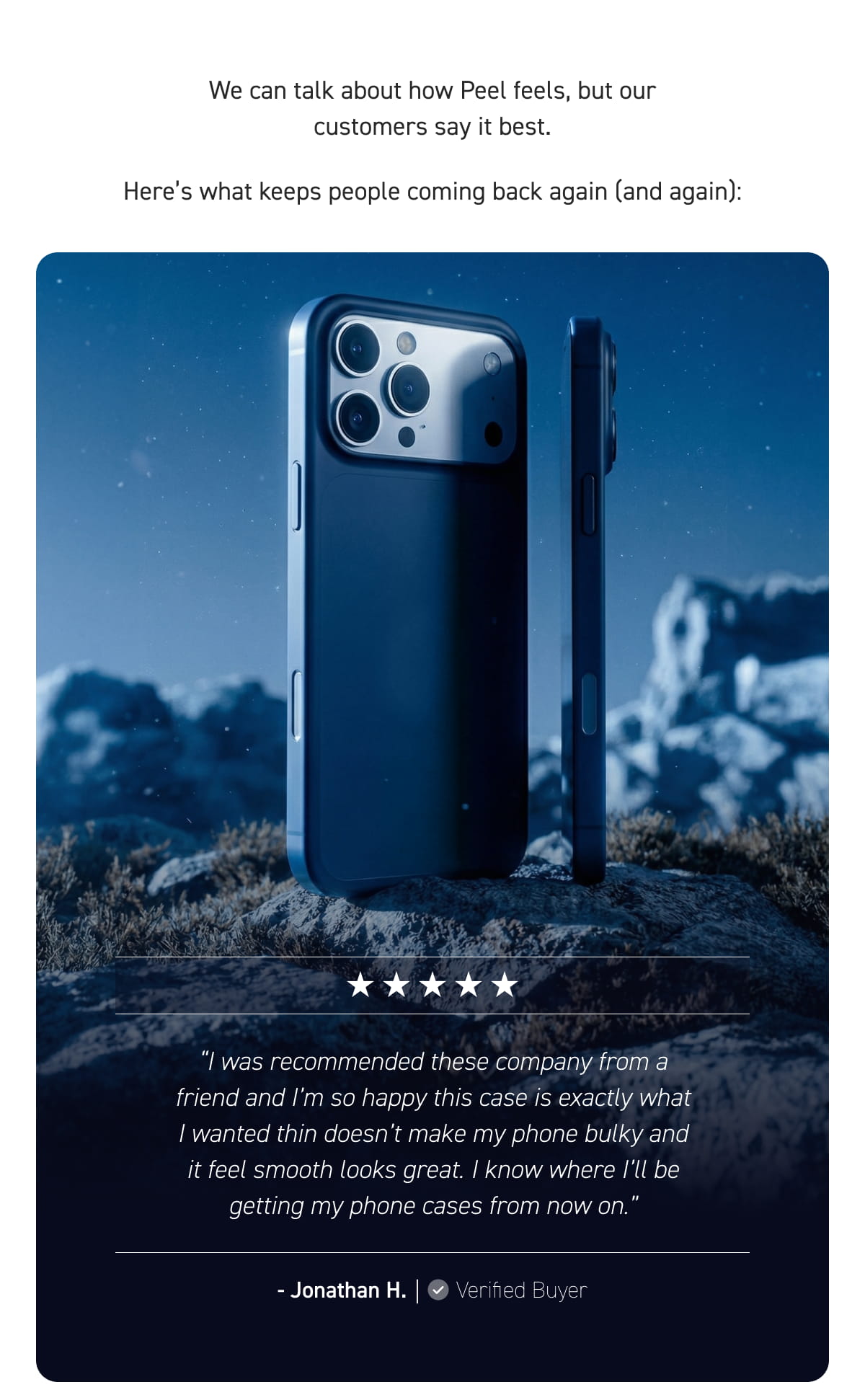 “I was recommended these company from a friend and I’m so happy this case is exactly what I wanted thin doesn’t make my phone bulky and it feel smooth looks great. I know where I’ll be getting my phone cases from now on.” - Jonathan H.