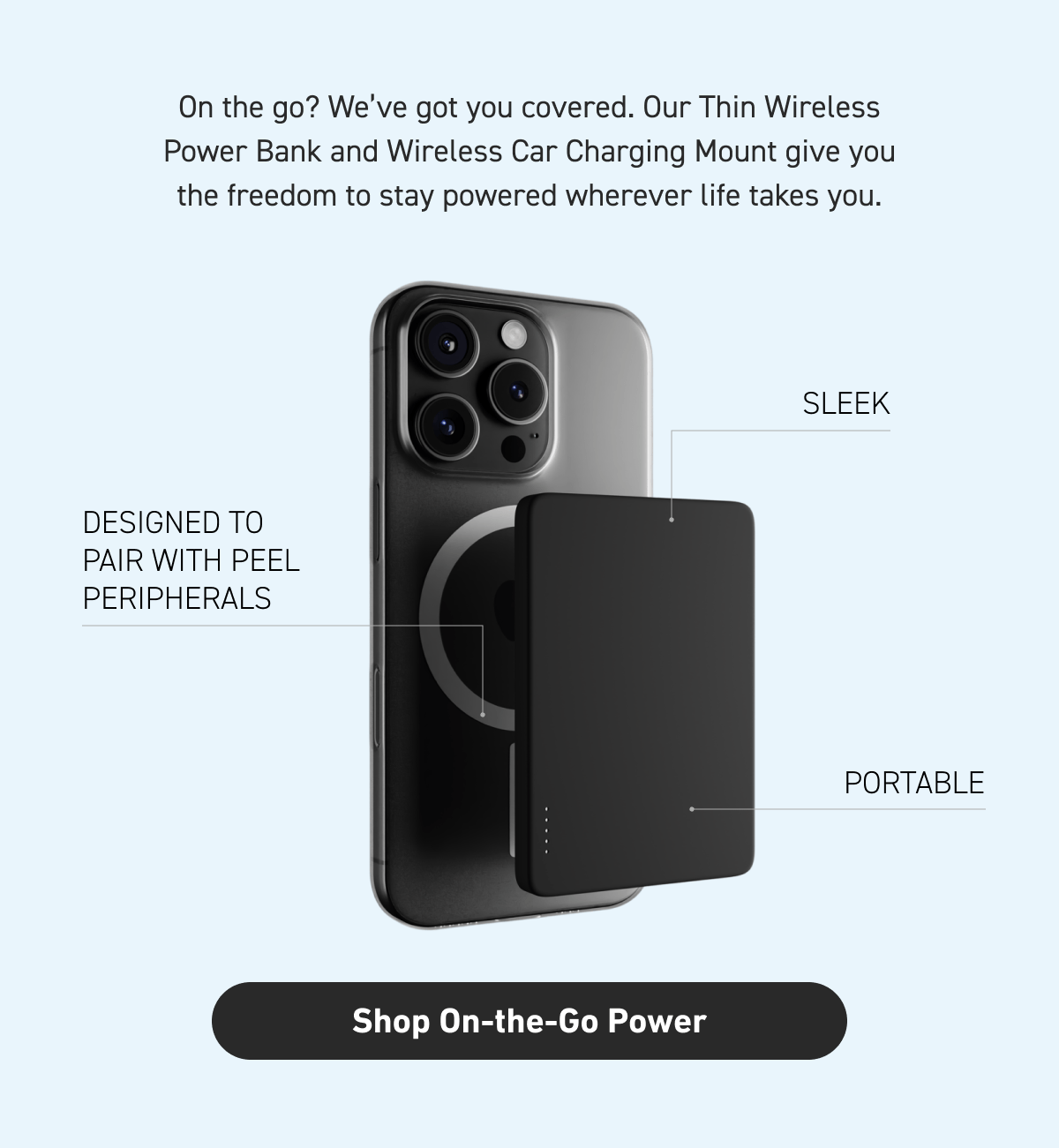 Our Thin Wireless Power Bank and Wireless Car Charging Mount give you the freedom to stay powered wherever life takes you. [Click here to Shop On-the-Go Power]