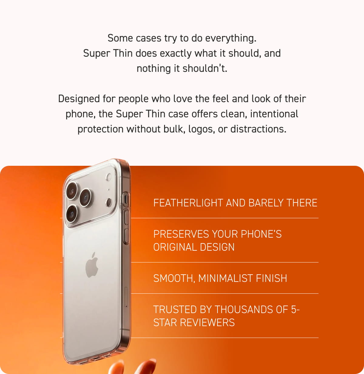 Designed for people who love the feel and look of their phone, the Super Thin case offers clean, intentional protection without bulk, logos, or distractions.