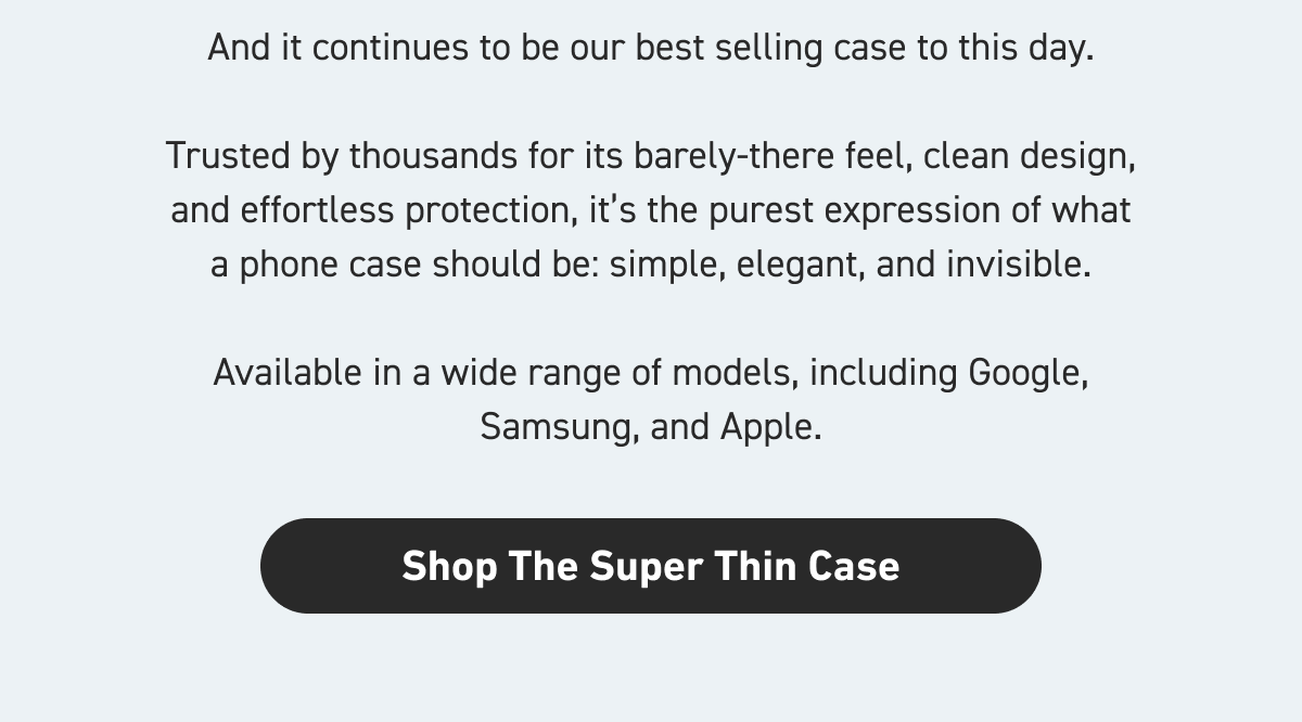 And it continues to be our best-selling case to this day.   Trusted by thousands for its barely-there feel, clean design, and effortless protection, it’s the purest expression of what a phone case should be: simple, elegant, and invisible.  Available in a wide range of models, including Google, Samsung, and Apple  [Shop The Super Thin Case]