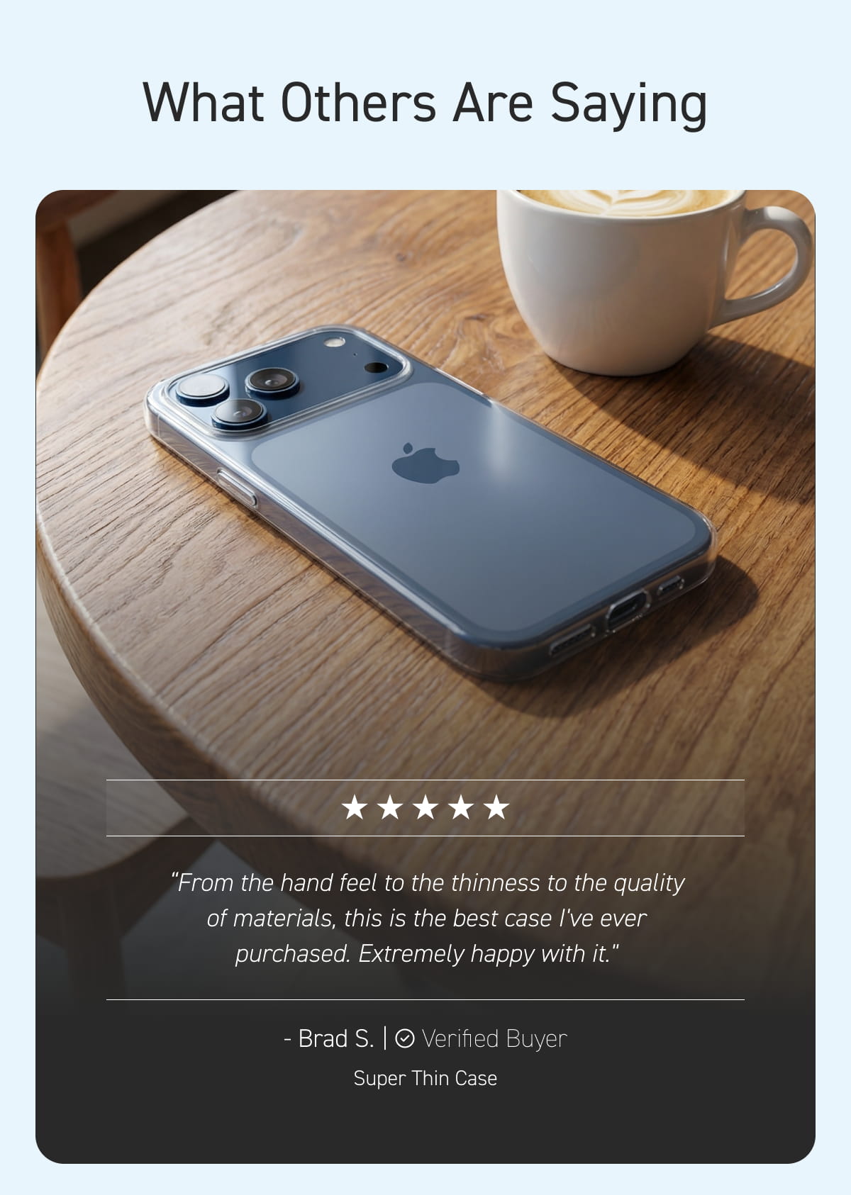 "From the hand feel to the thinness to the quality of materials, this is the best case I've ever purchased. Extremely happy with it." — Brad S., Super Thin Case