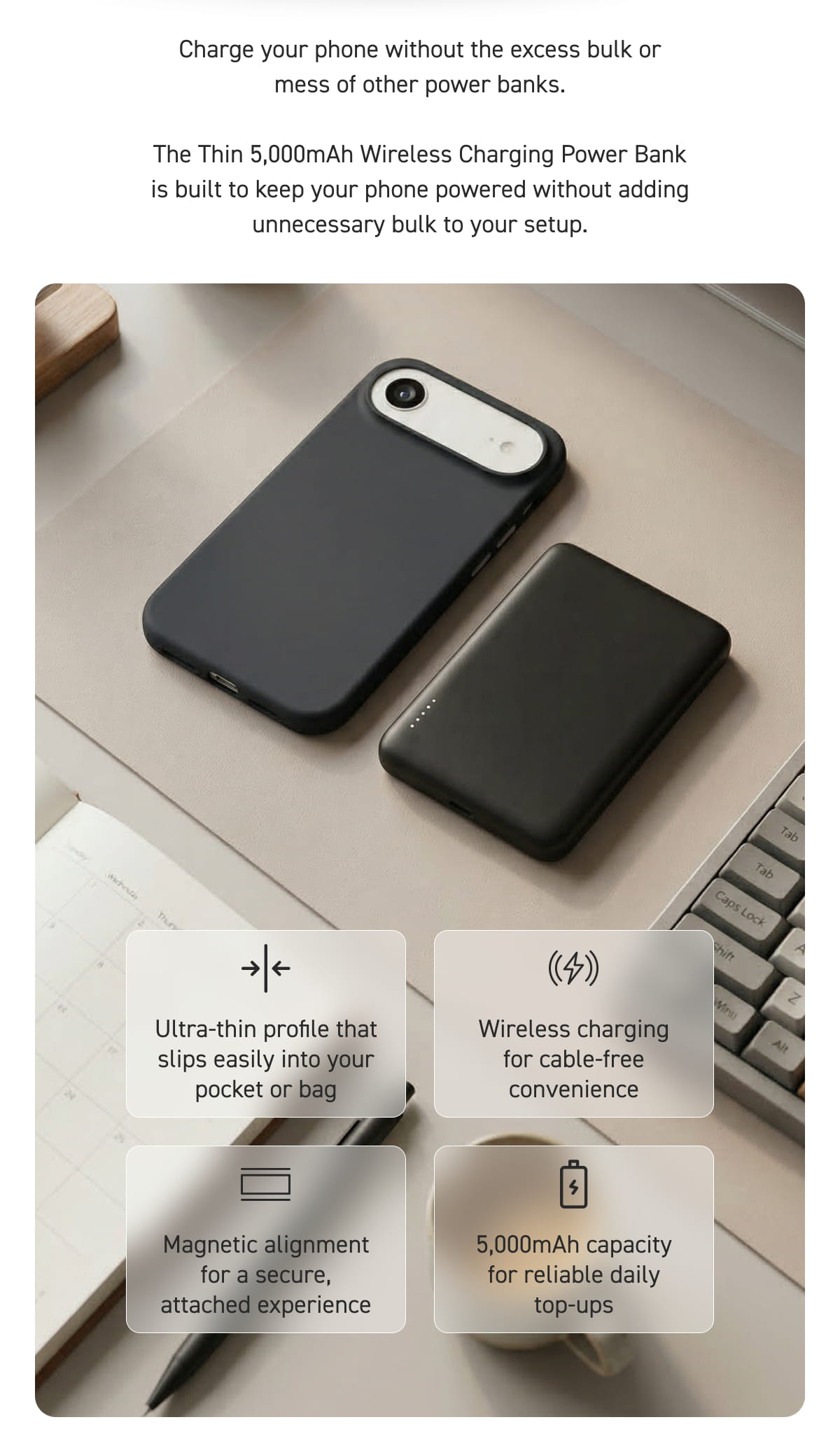 Charge your phone without the excess bulk or mess of other power banks.