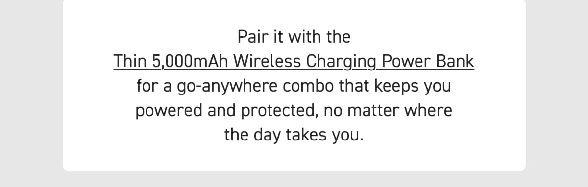 Pair it with the Thin 5,000mAh Wireless Charging Power Bank for a go-anywhere combo that keeps you powered and protected, no matter where the day takes you.