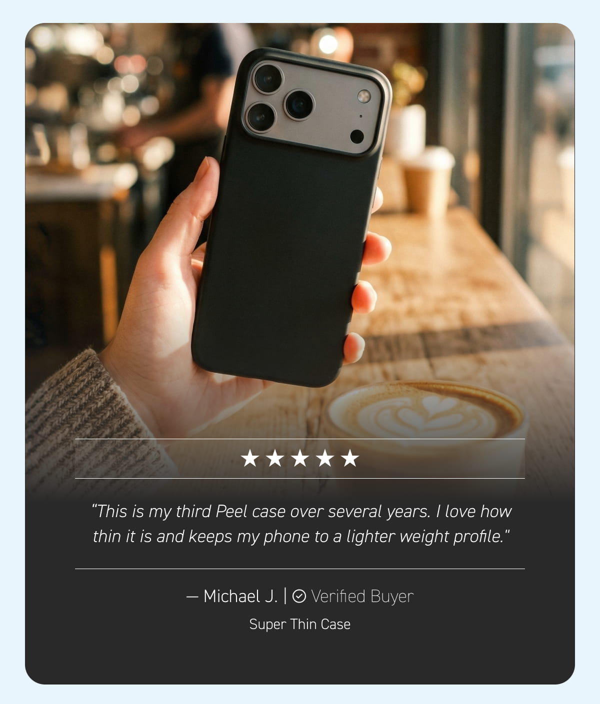 "This is my third Peel case over several years. I love how thin it is and keeps my phone to a lighter weight profile." — Michael J., Super Thin Case