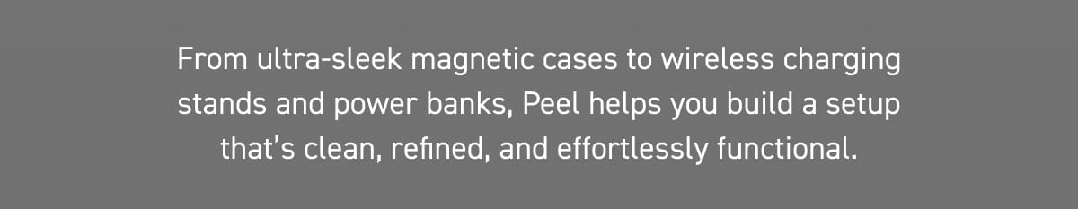 From ultra-sleek magnetic cases to wireless charging stands and power banks, Peel helps you build a setup that’s clean, refined, and effortlessly functional.