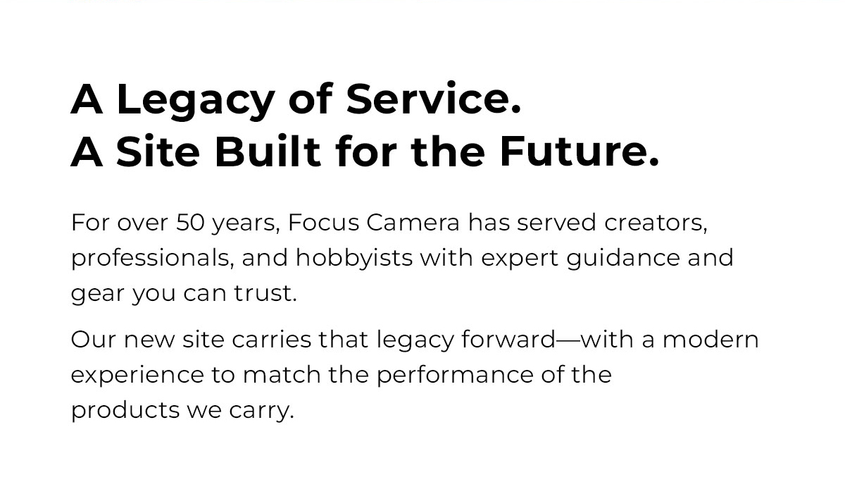 a legacy of service a site built for the future. for over 50 years focus camera has served creators professionals and the hobbyists with expert guidance and gear you can trust. our new site carries that legacy forward with modern experience to match the performance of the products we carry