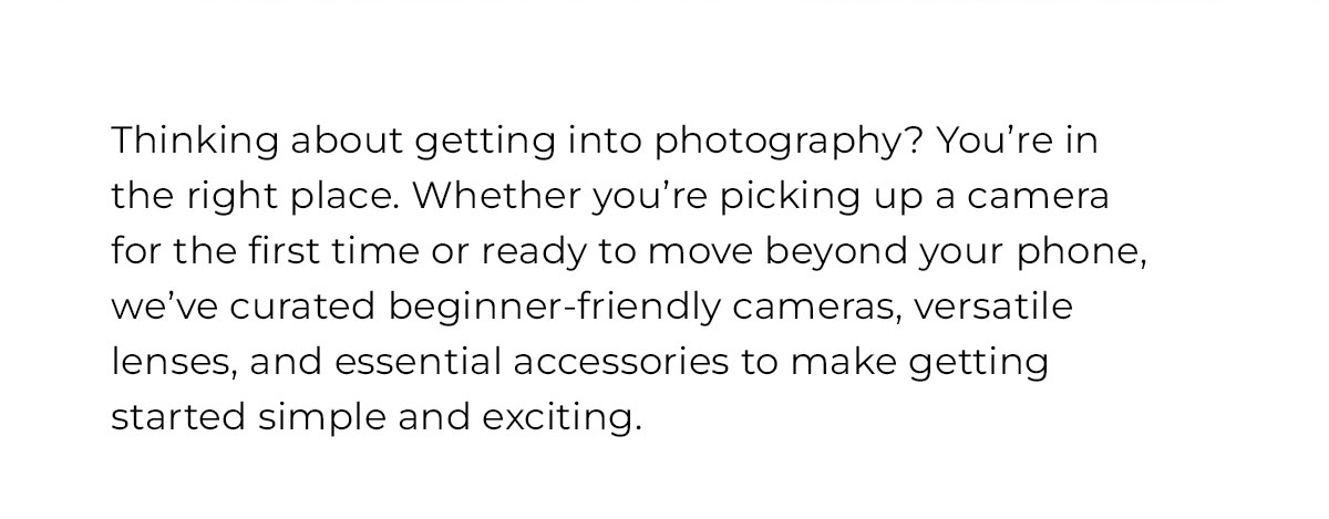 Thinking about getting into photography? We've curated beginner friendly cameras versatile leenses and essential accessories to make getting started simple and exciting