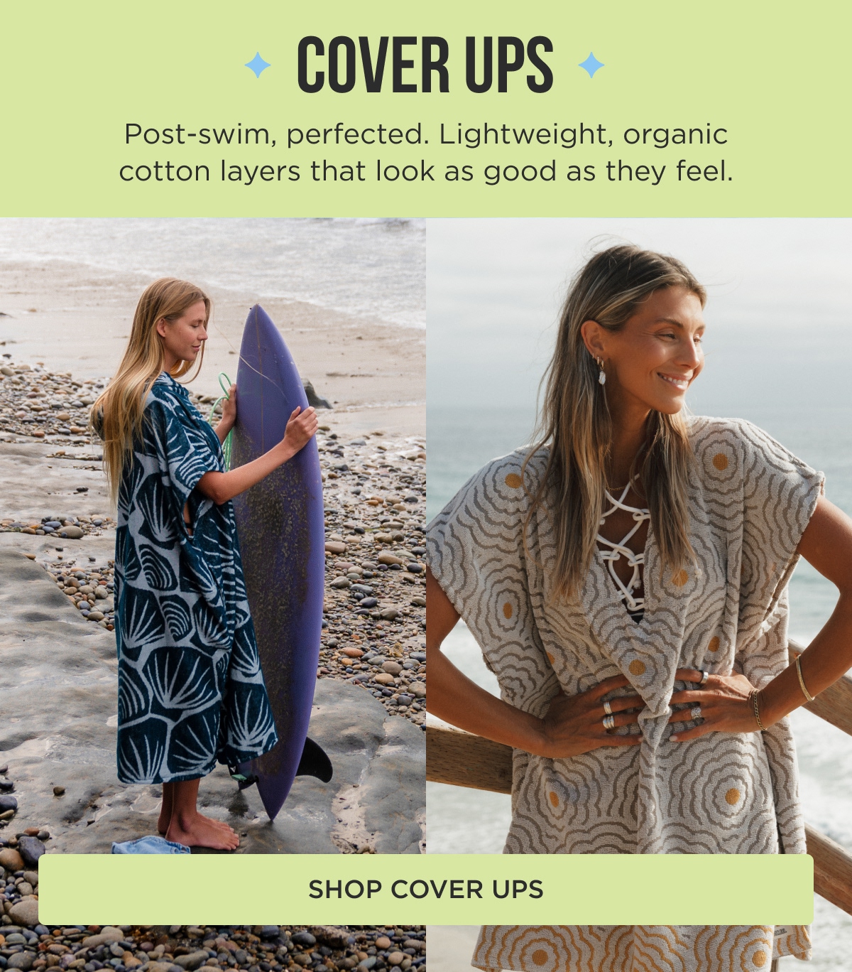 COVER UPS Post-swim, perfected. Lightweight, organic cotton layers that look as good as they feel. [SHOP COVER UPS]