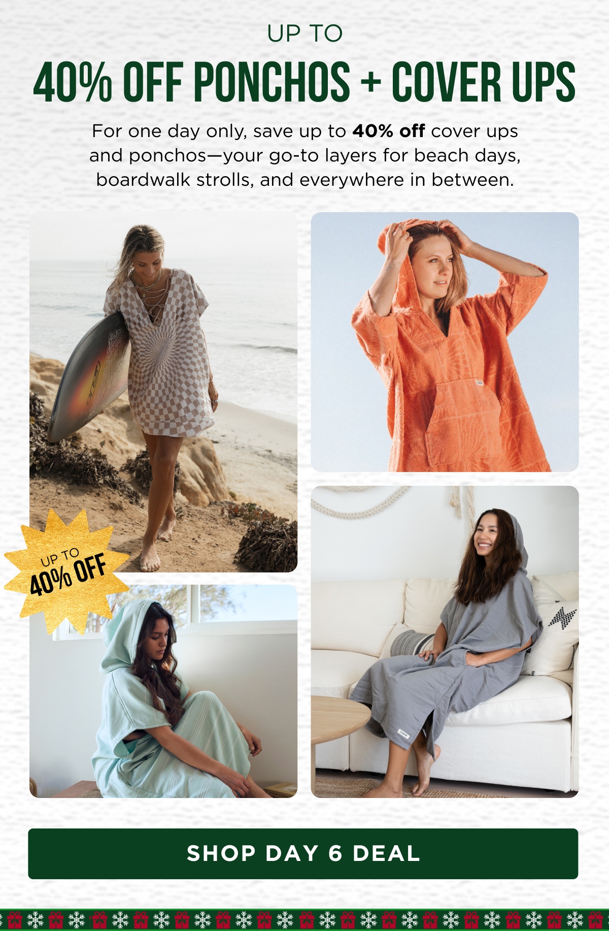 UP TO 40% OFF PONCHOS + COVER UPS For one day only, save up to 40% off cover ups and ponchos—your go-to layers for beach days, boardwalk strolls, and everywhere in between. [SHOP DAY 6 DEAL]