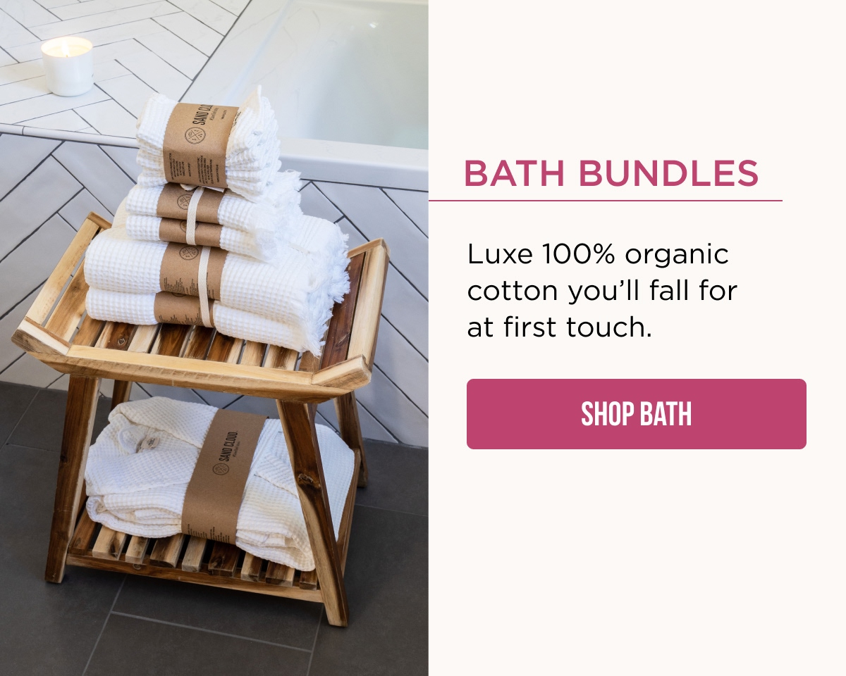 Bath Bundles  Luxe 100% organic cotton you'll fall for at first touch.  [SHOP BATH]