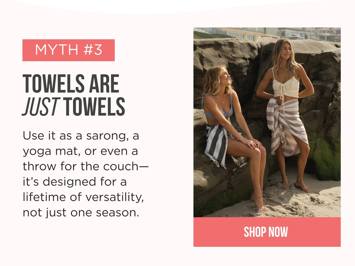 MYTH #3 TOWELS ARE JUST TOWELS Use it as a sarong, a yoga mat, or even a throw for the couch—it's designed for a lifetime of versatility, not just one season. [[SHOP NOW]]