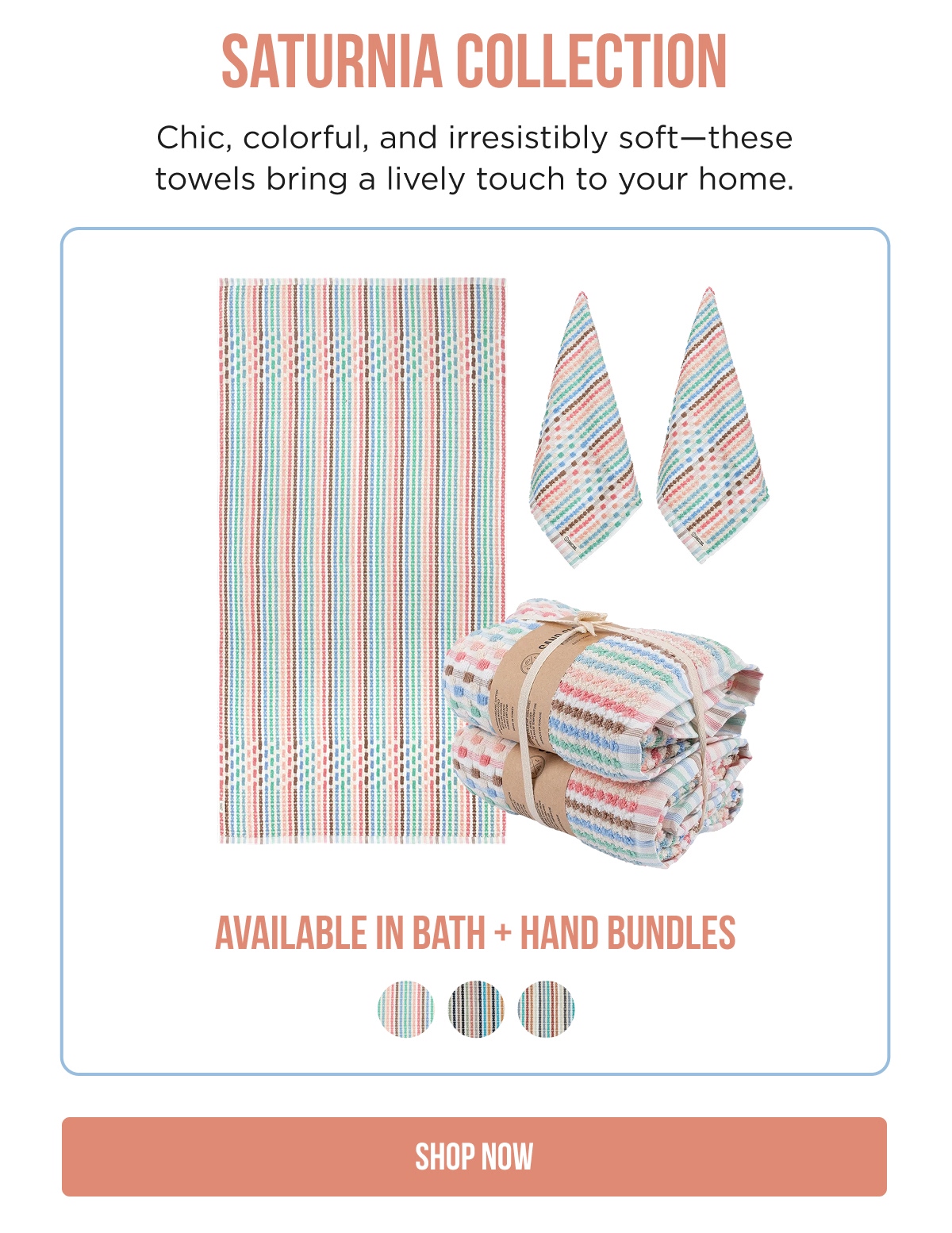 SATURNIA COLLECTION  Chic, colorful, and irresistibly soft—these towels bring a lively touch to your home.  AVAILABLE IN BATH + HAND BUNDLES  SHOP NOW