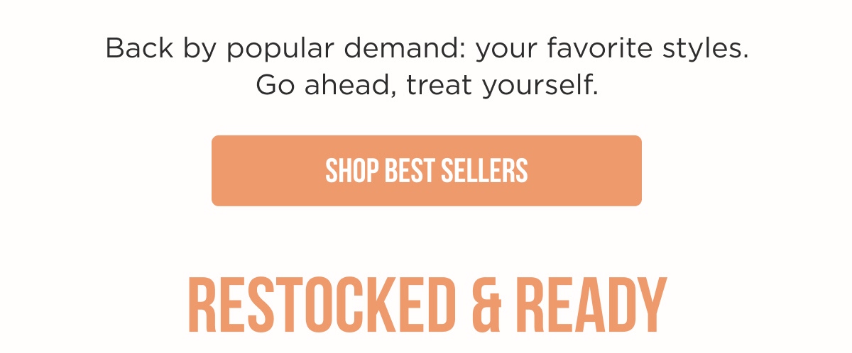 Back by popular demand: your favorite styles. Go ahead, treat yourself. [SHOP BEST SELLERS]  RESTOCKED & READY