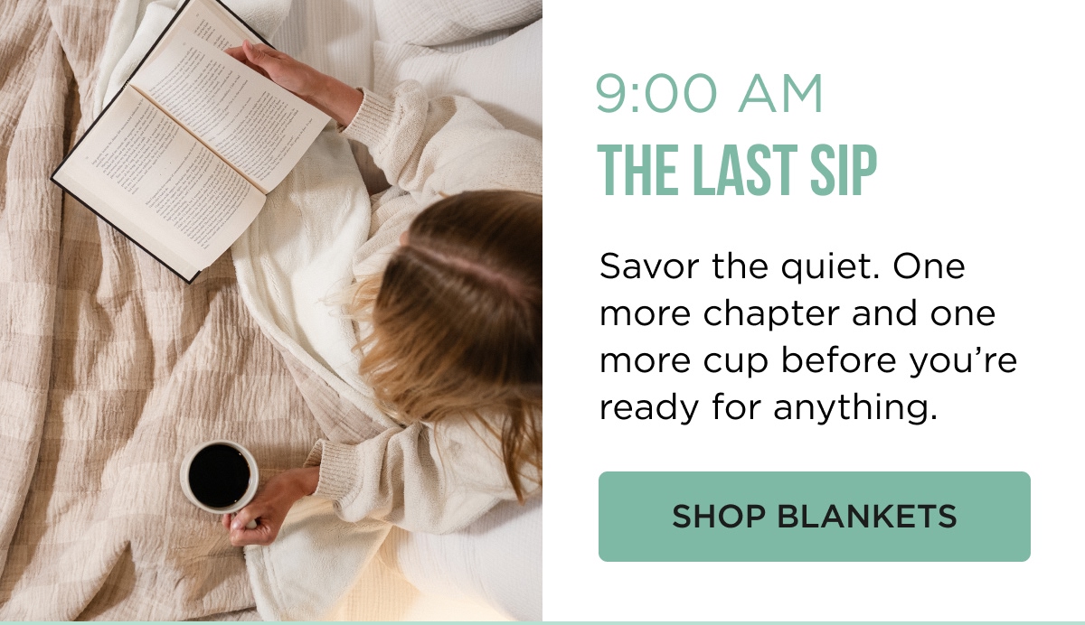 9:00 AM THE LAST SIP Savor the quiet. One more chapter and one more cup before you're ready for anything. [[SHOP BLANKETS]]