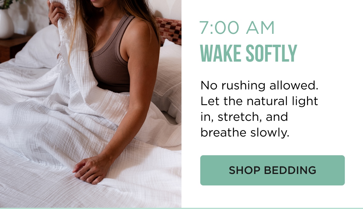7:00 AM WAKE SOFTLY No rushing allowed. Let the natural light in, stretch, and breathe slowly. [[SHOP BEDDING]]
