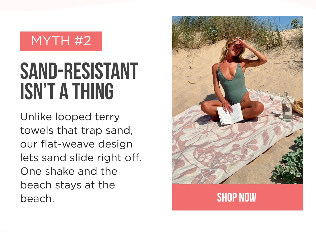 MYTH #2 SAND-RESISTANT ISN'T A THING Unlike looped terry towels that trap sand, our flat-weave design lets sand slide right off. One shake and the beach stays at the beach. [[SHOP NOW]]