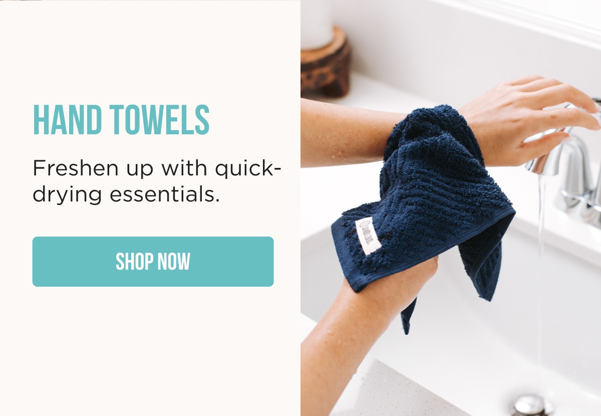 HAND TOWELS  Freshen up with quick- drying essentials.  [SHOP NOW] 