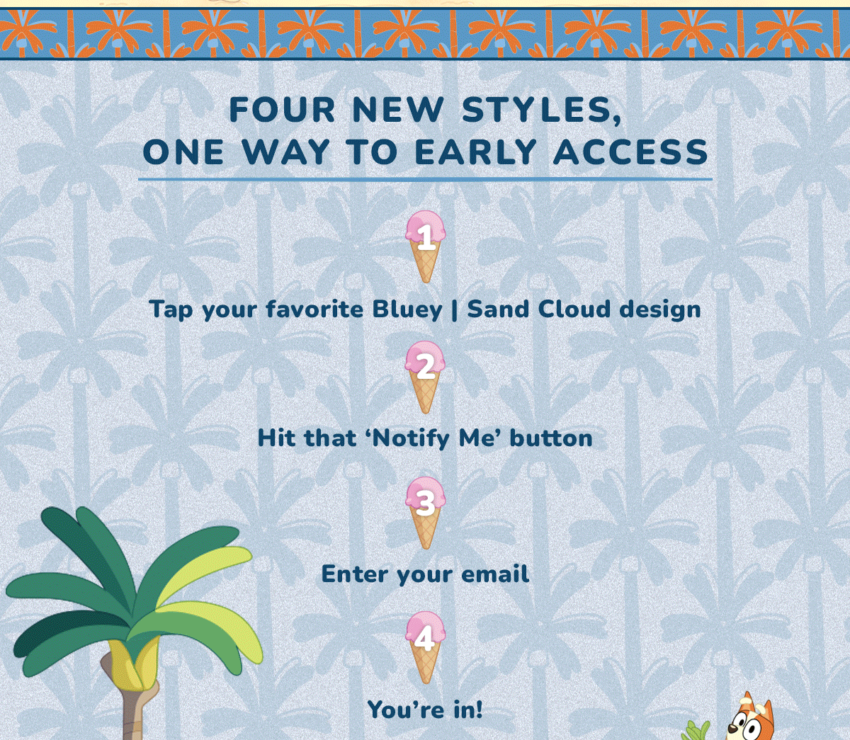 FOUR NEW STYLES, ONE WAY TO EARLY ACCESS  1 Tap your favorite Bluey | Sand Cloud design  2 Hit that 'Notify Me' button  3 Enter your email  4 You're in!