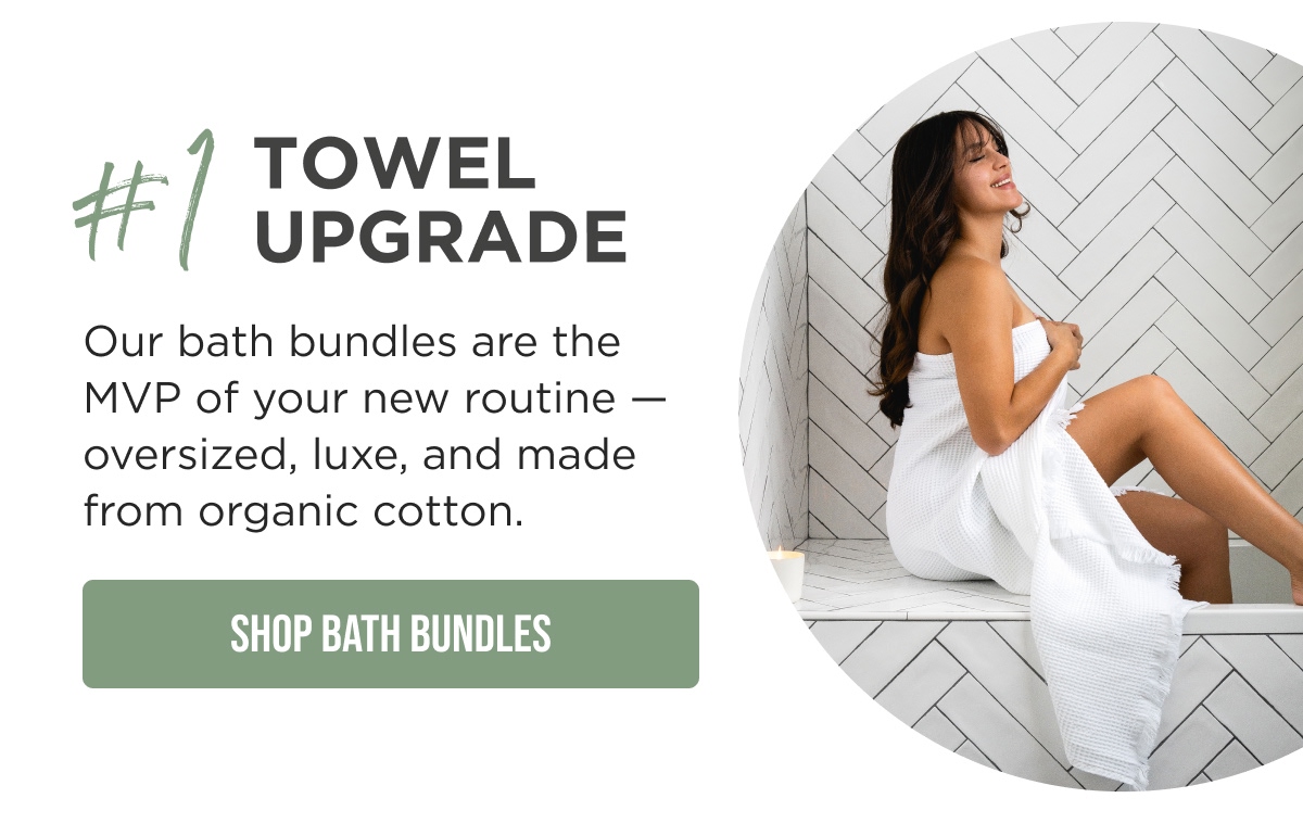 #1 TOWEL UPGRADE  Our bath bundles are the MVP of your new routine — oversized, luxe, and made from organic cotton.  [SHOP BATH BUNDLES]