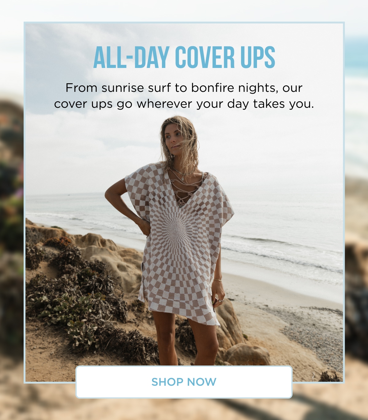 ALL-DAY COVER UPS From sunrise surf to bonfire nights, our cover ups go wherever your day takes you.  [SHOP NOW]