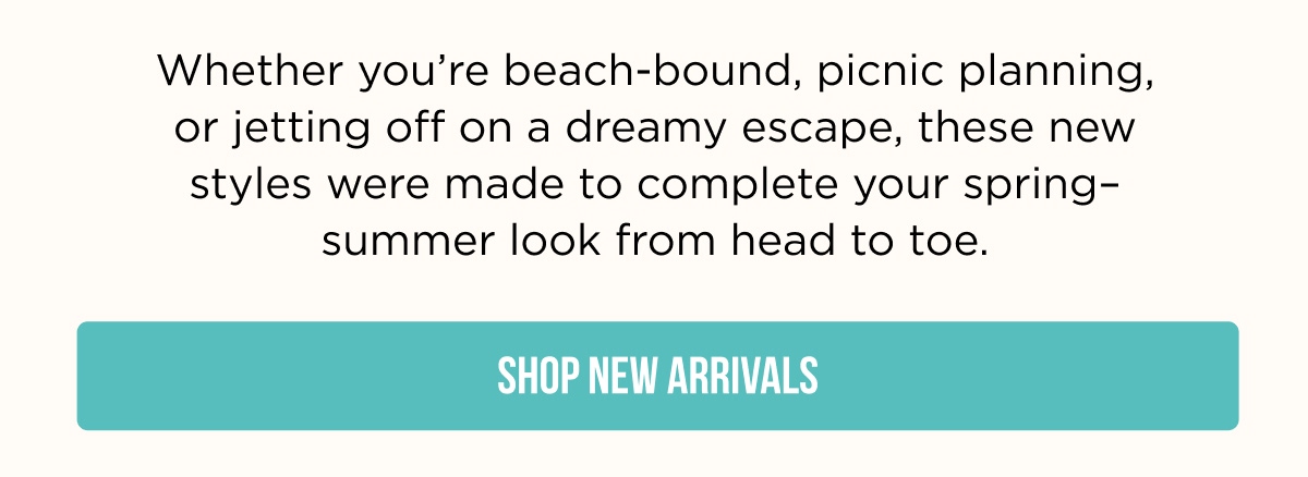 Whether you're beach-bound, picnic planning, or jetting off on a dreamy escape, these new styles were made to complete your spring–summer look from head to toe.  [SHOP NEW ARRIVALS]