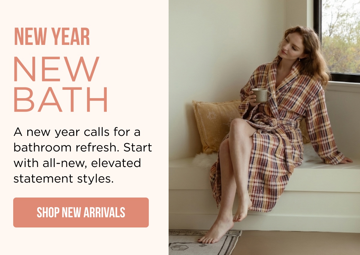 **NEW YEAR  NEW BATH**  A new year calls for a bathroom refresh. Start with all-new, elevated statement styles.  [SHOP NEW ARRIVALS]