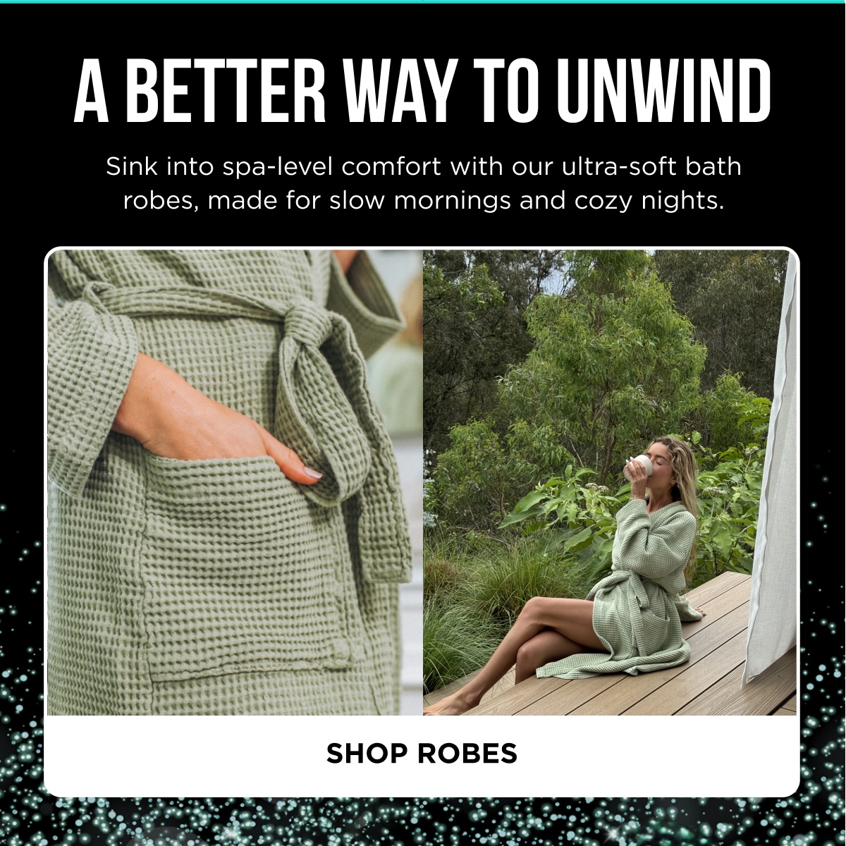 A BETTER WAY TO UNWIND  Sink into spa-level comfort with our ultra-soft bath robes, made for slow mornings and cozy nights. [SHOP ROBES]