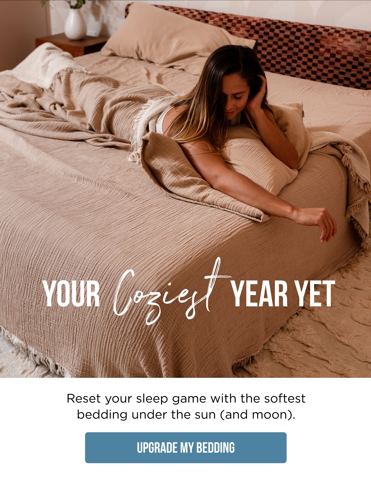 YOUR Coziest YEAR YET  Reset your sleep game with the softest bedding under the sun (and moon).  [UPGRADE MY BEDDING]