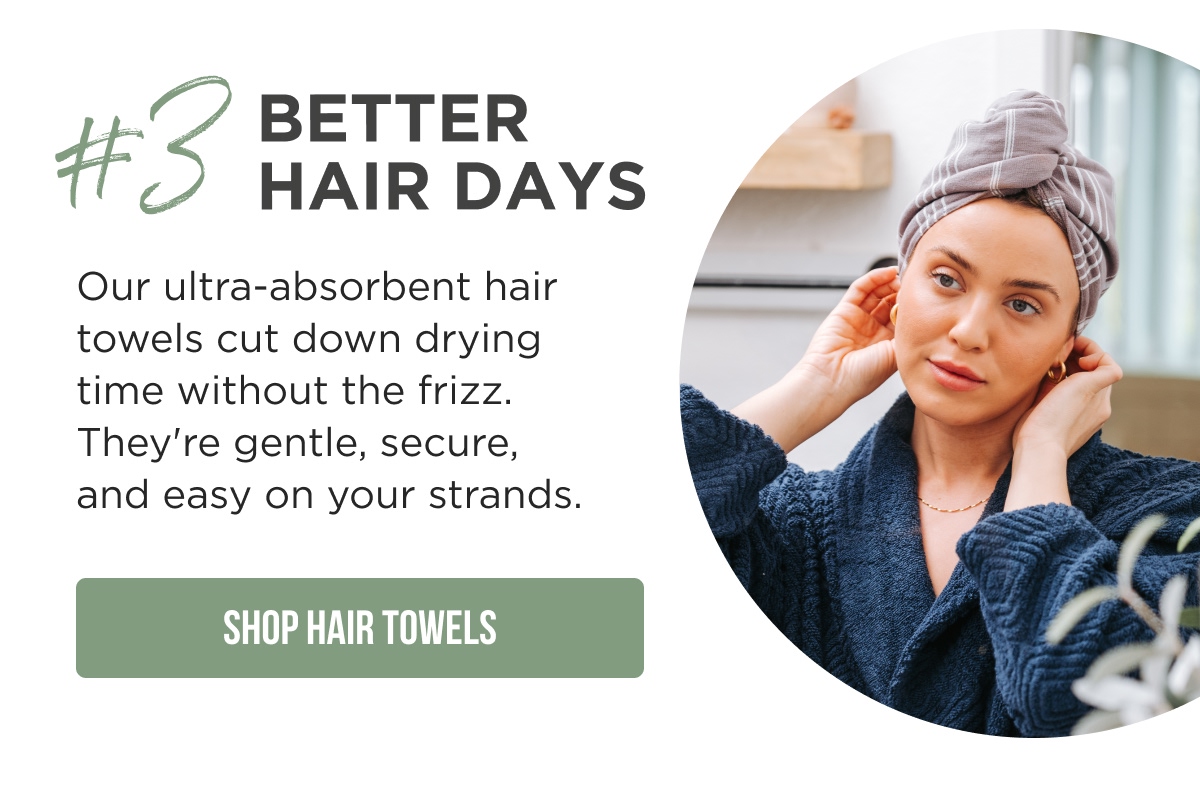 #3 BETTER HAIR DAYS  Our ultra-absorbent hair towels cut down drying time without the frizz. They're gentle, secure, and easy on your strands.  [SHOP HAIR TOWELS]