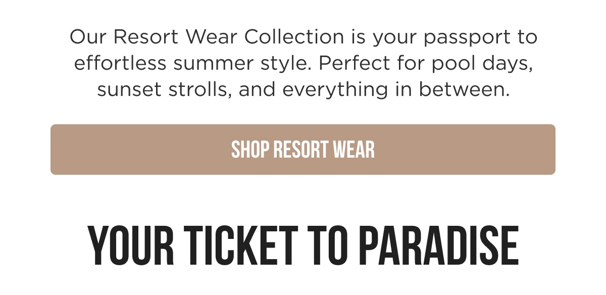 Our Resort Wear Collection is your passport to effortless summer style. Perfect for pool days, sunset strolls, and everything in between. [SHOP RESORT WEAR]