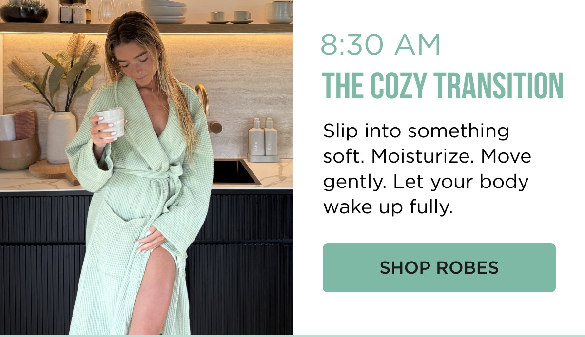8:30 AM THE COZY TRANSITION Slip into something soft. Moisturize. Move gently. Let your body wake up fully. [[SHOP ROBES]]
