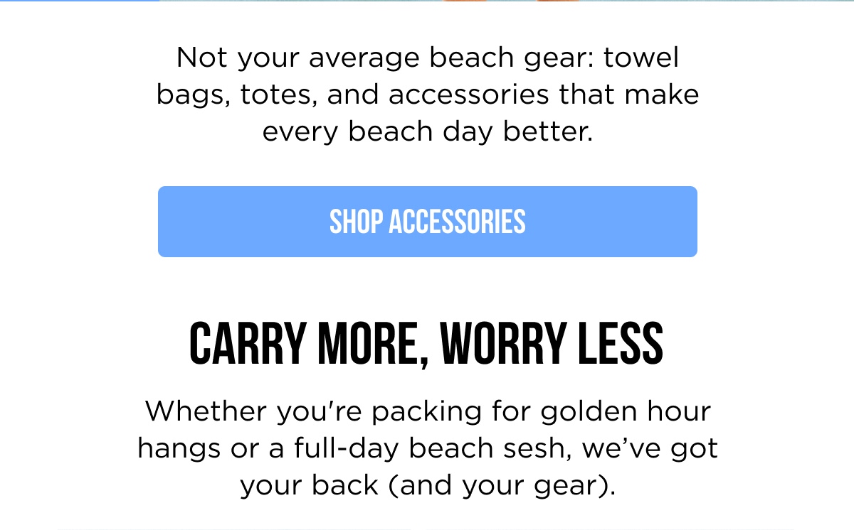 Not your average beach gear: towel bags, totes, and accessories that make every beach day better. [SHOP ACCESSORIES]  CARRY MORE, WORRY LESS Whether you're packing for golden hour hangs or a full-day beach sesh, we've got your back (and your gear).