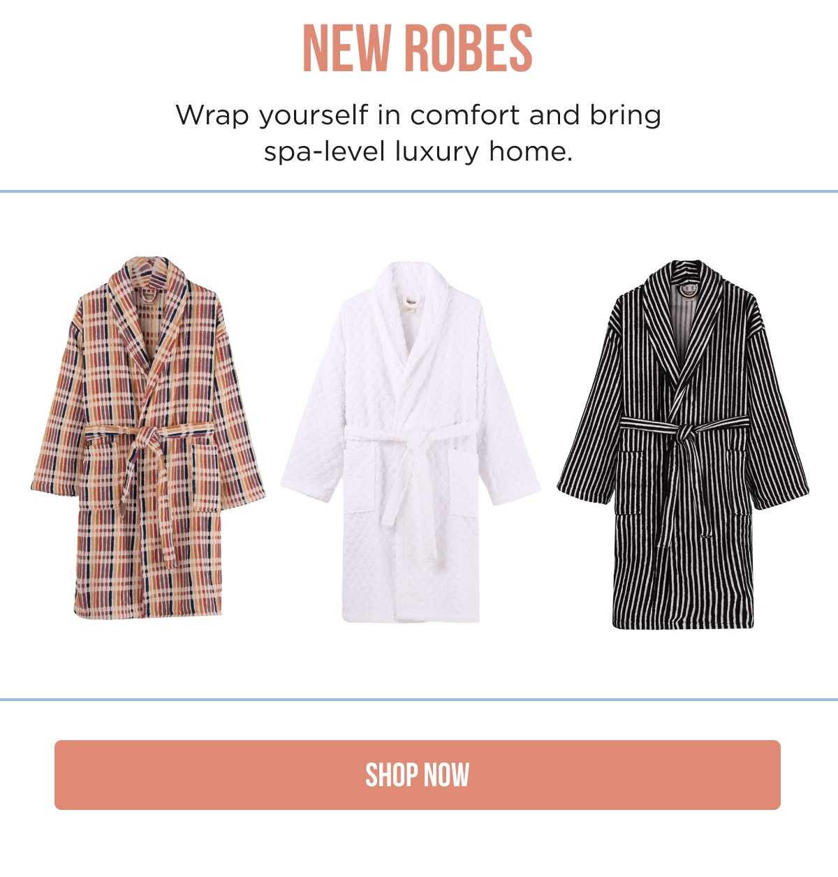 NEW ROBES  Wrap yourself in comfort and bring spa-level luxury home.  SHOP NOW