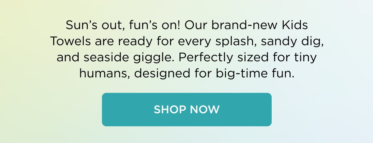 Sun's out, fun's on! Our brand-new Kids Towels are ready for every splash, sandy dig, and seaside giggle. Perfectly sized for tiny humans, designed for big-time fun.  [SHOP NOW]