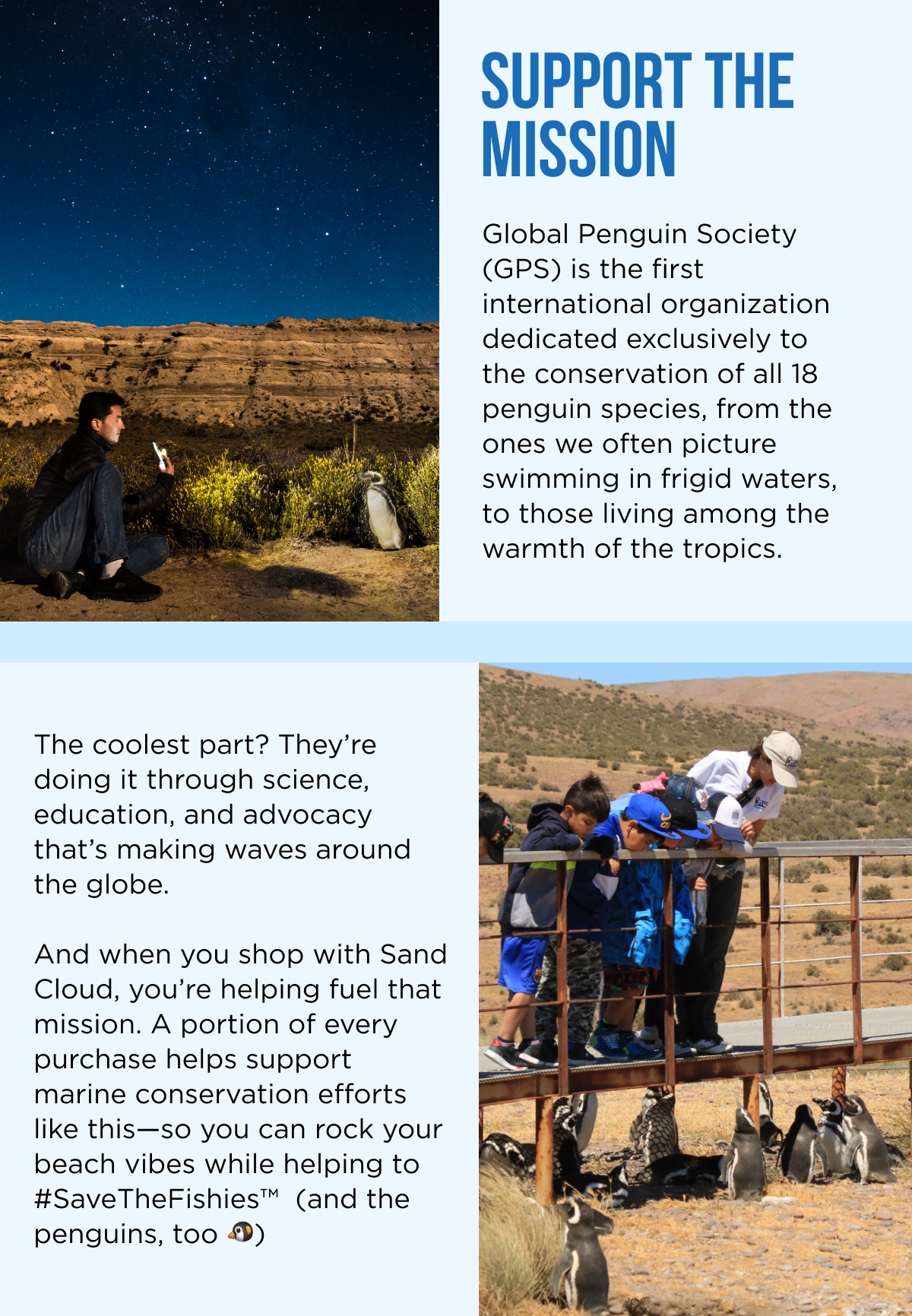 SUPPORT THE MISSION  Global Penguin Society (GPS) is the first international organization dedicated exclusively to the conservation of all 18 penguin species, from the ones we often picture swimming in frigid waters, to those living among the warmth of the tropics.  The coolest part? They're doing it through science, education, and advocacy that's making waves around the globe.  And when you shop with Sand Cloud, you're helping fuel that mission. A portion of every purchase helps support marine conservation efforts like this—so you can rock your beach vibes while helping to #SaveTheFishies™ (and the penguins, too 🐧)