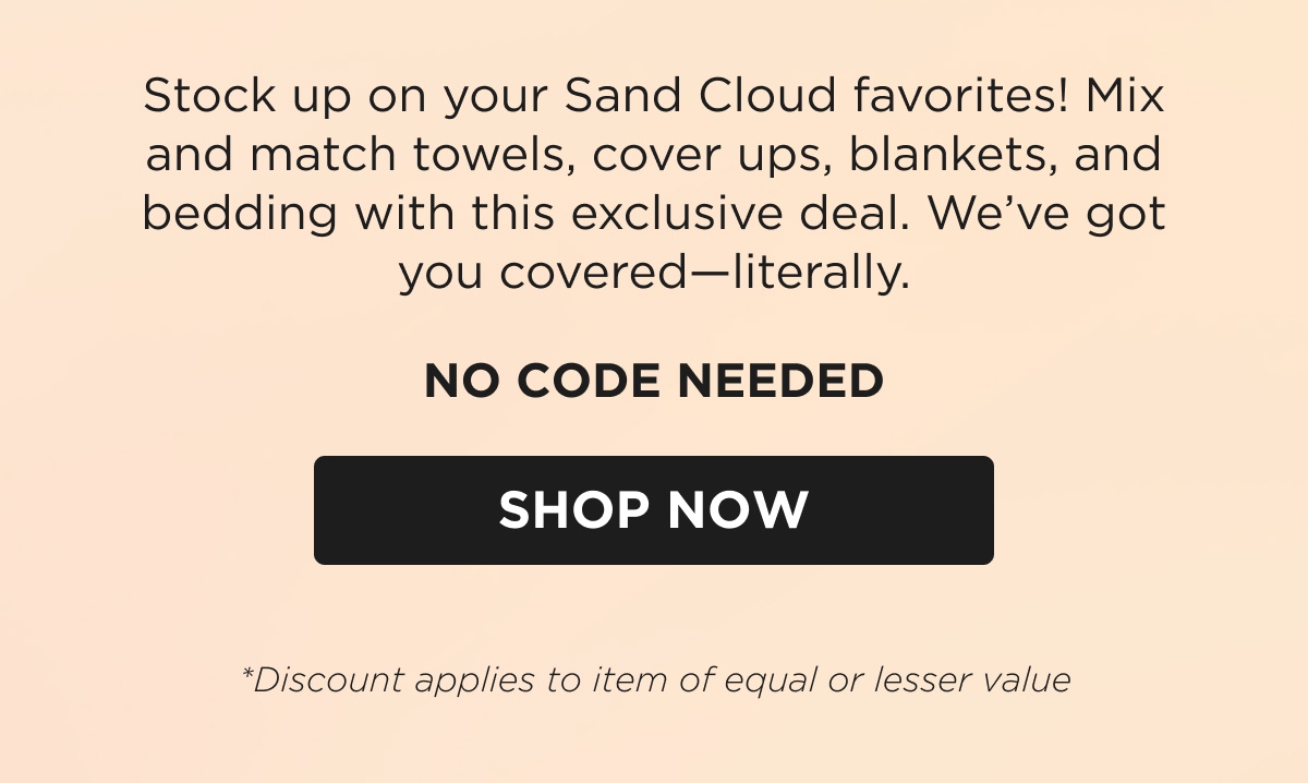 Stock up on your Sand Cloud favorites! Mix and match towels, cover ups, blankets, and bedding with this exclusive deal. We've got you covered—literally.  NO CODE NEEDED [SHOP NOW] *Discount applies to item of equal or lesser value