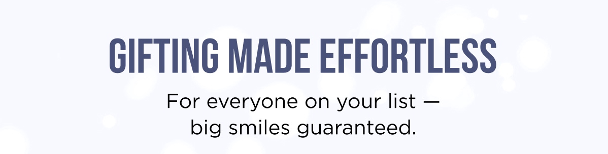 GIFTING MADE EFFORTLESS For everyone on your list — big smiles guaranteed.