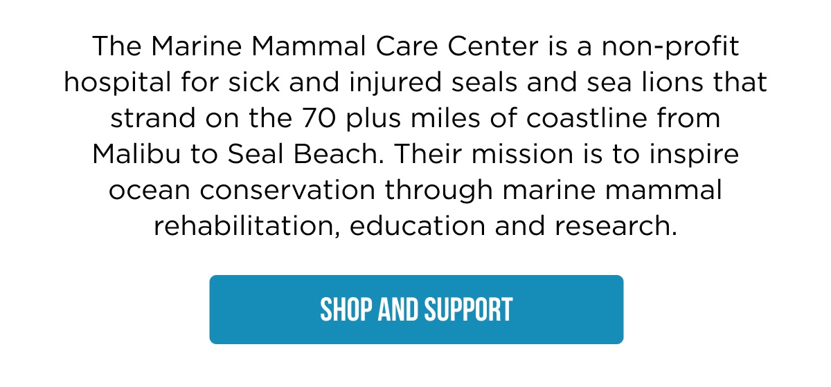 The Marine Mammal Care Center is a non-profit hospital for sick and injured seals and sea lions that strand on the 70 plus miles of coastline from Malibu to Seal Beach. Their mission is to inspire ocean conservation through marine mammal rehabilitation, education and research. [SHOP AND SUPPORT]