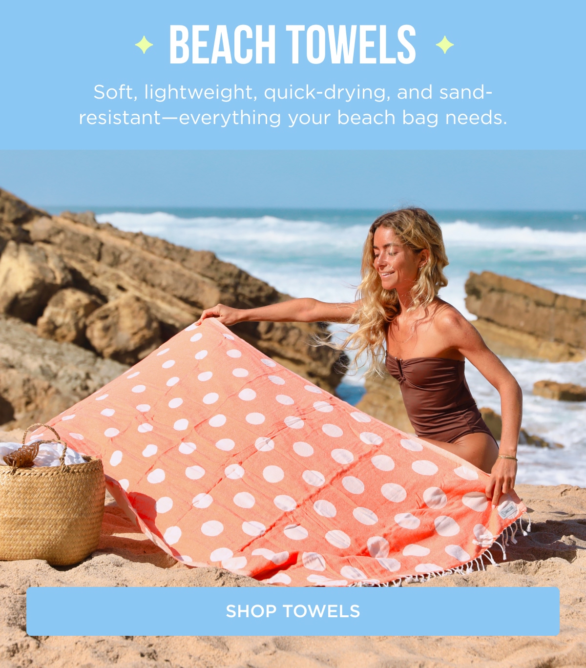 BEACH TOWELS Soft, lightweight, quick-drying, and sand-resistant—everything your beach bag needs. [SHOP TOWELS]