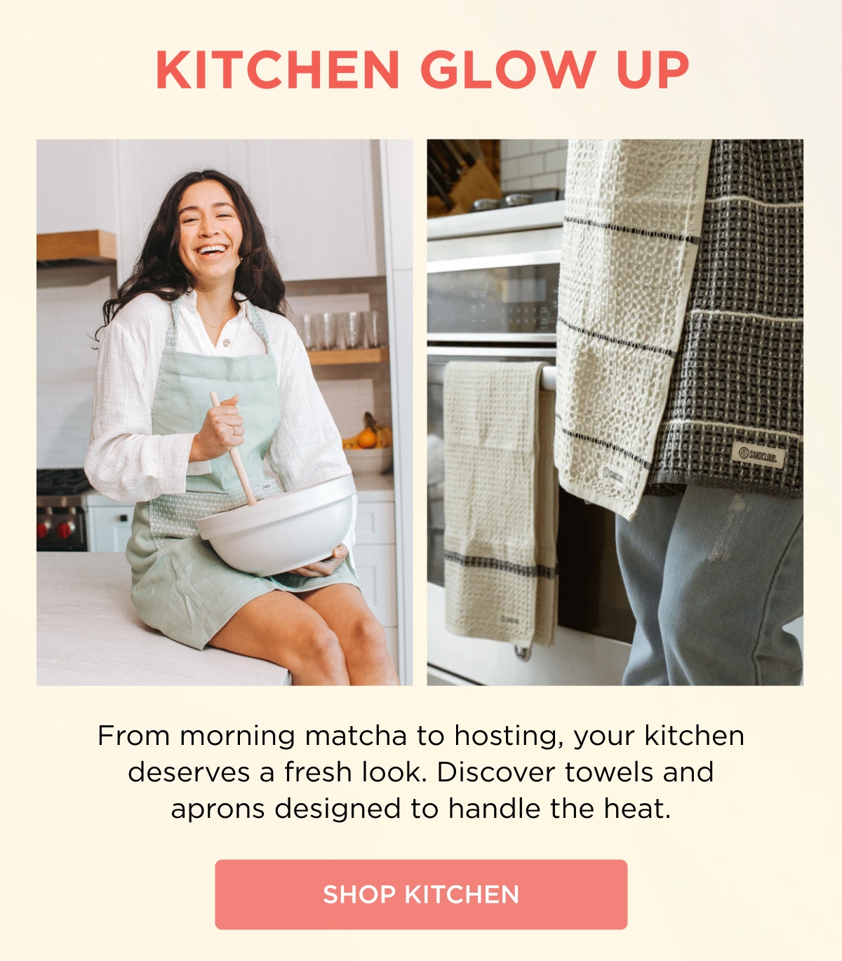 KITCHEN GLOW UP  From morning matcha to hosting, your kitchen deserves a fresh look. Discover towels and aprons designed to handle the heat.  [SHOP KITCHEN]