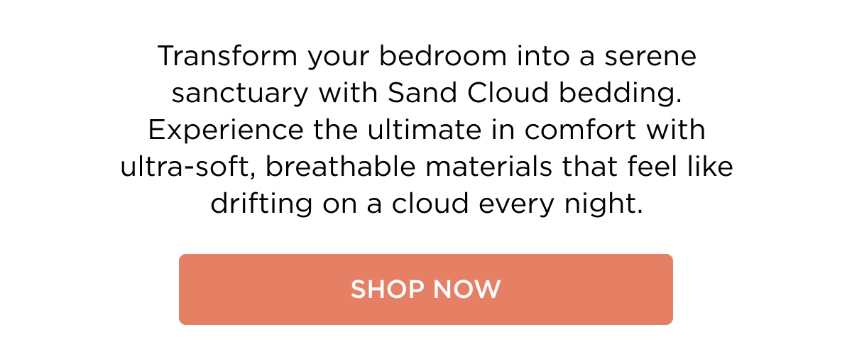 Transform your bedroom into a serene sanctuary with Sand Cloud bedding. Experience the ultimate in comfort with ultra-soft, breathable materials that feel like drifting on a cloud every night. [SHOP NOW]