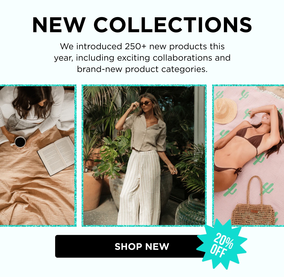 NEW COLLECTIONS  We introduced 250+ new products this year, including exciting collaborations and brand-new product categories. [ SHOP NEW ]