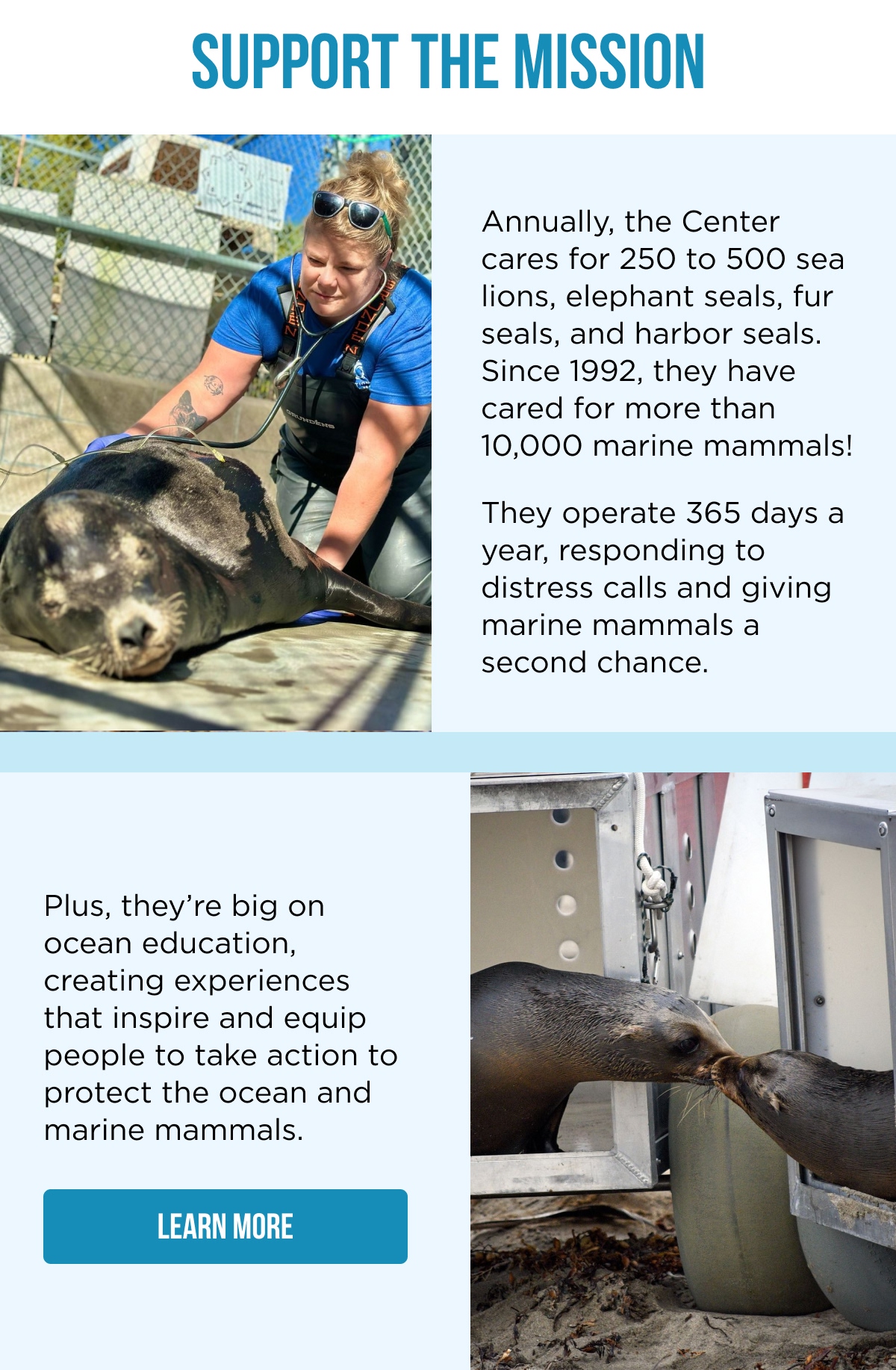SUPPORT THE MISSION Annually, the Center cares for 250 to 500 sea lions, elephant seals, fur seals, and harbor seals. Since 1992, they have cared for more than 10,000 marine mammals!  They operate 365 days a year, responding to distress calls and giving marine mammals a second chance.  Plus, they're big on ocean education, creating experiences that inspire and equip people to take action to protect the ocean and marine mammals. [LEARN MORE]