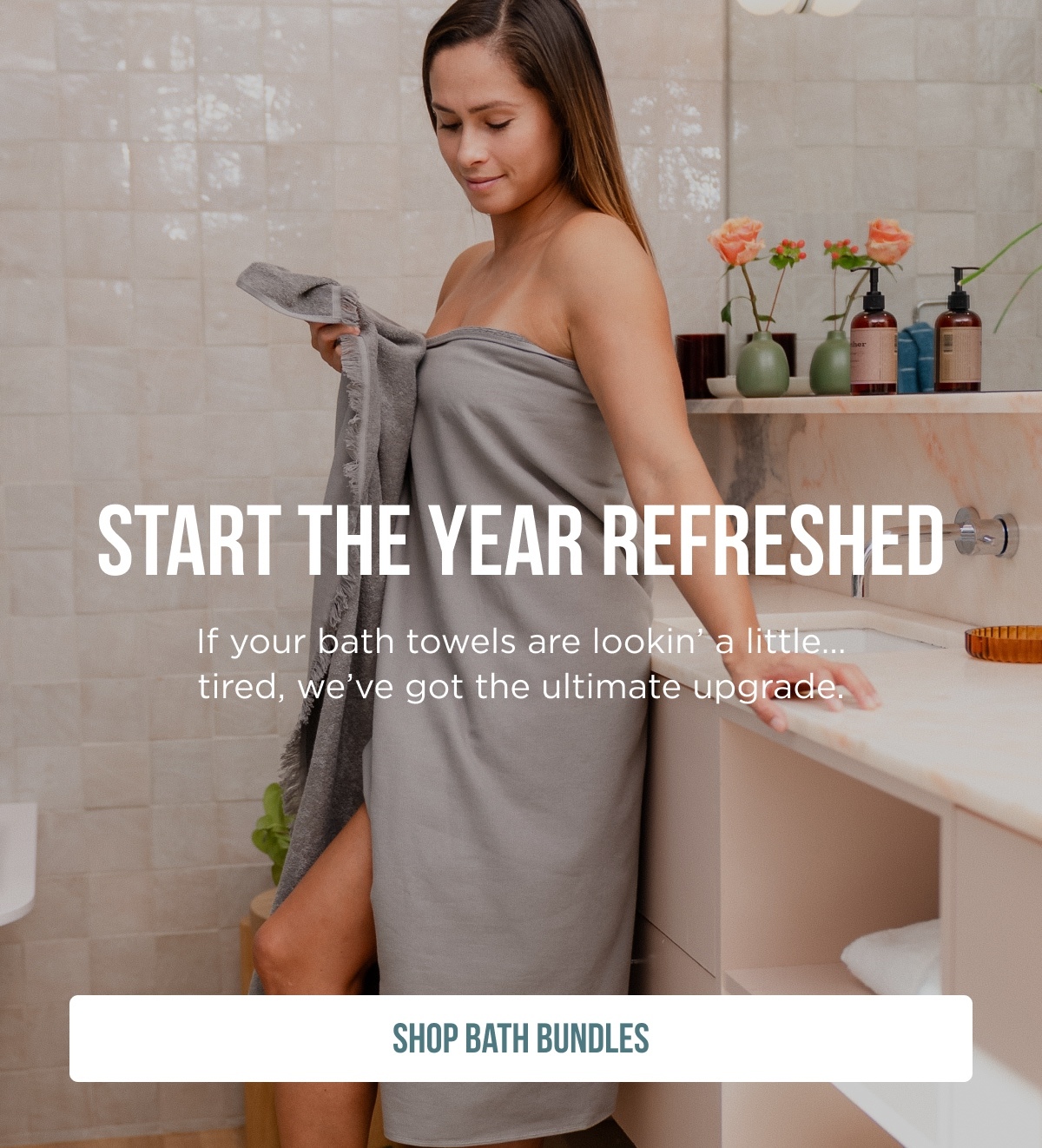 START THE YEAR Refreshed  If your bath towels are lookin' a little… tired, we've got the ultimate upgrade.  [SHOP BATH BUNDLES]