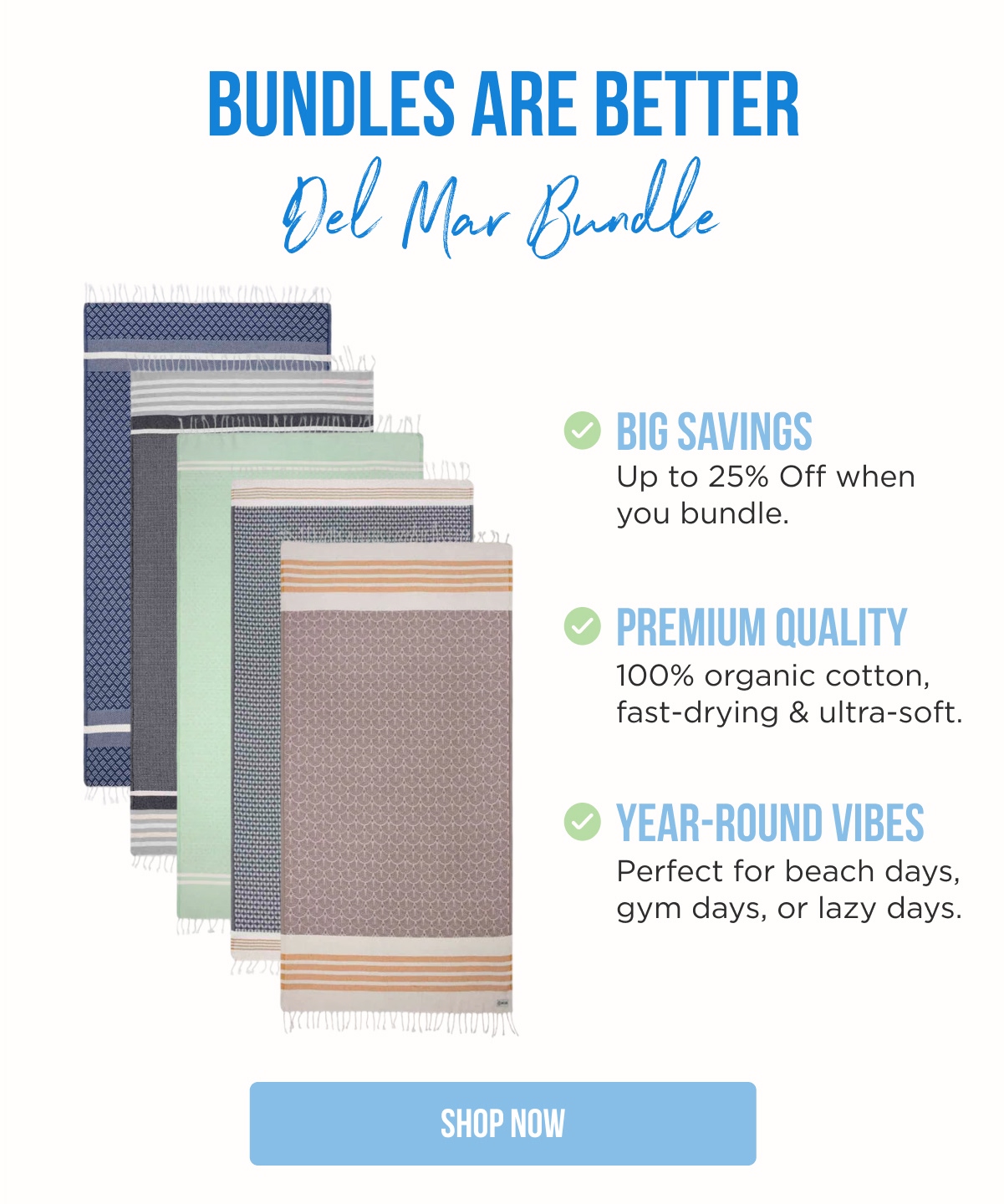 BUNDLES ARE BETTER Del Mar Bundle  BIG SAVINGS Up to 25% Off when you bundle.  PREMIUM QUALITY 100% organic cotton, fast-drying & ultra-soft.  YEAR-ROUND VIBES Perfect for beach days, gym days, or lazy days.  [SHOP NOW]