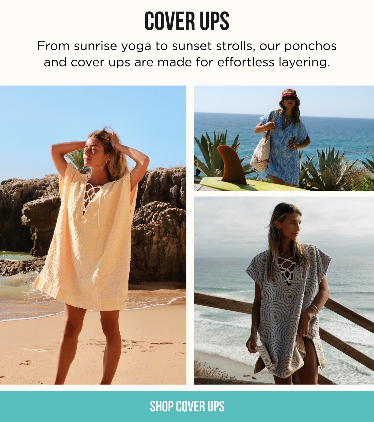 COVER UPS From sunrise yoga to sunset strolls, our ponchos and cover ups are made for effortless layering.  [SHOP COVER UPS]