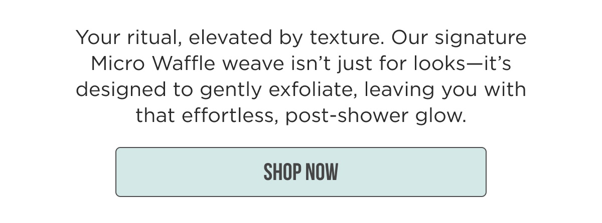 Your ritual, elevated by texture. Our signature Micro Waffle weave isn't just for looks—it's designed to gently exfoliate, leaving you with that effortless, post-shower glow. [[SHOP NOW]]