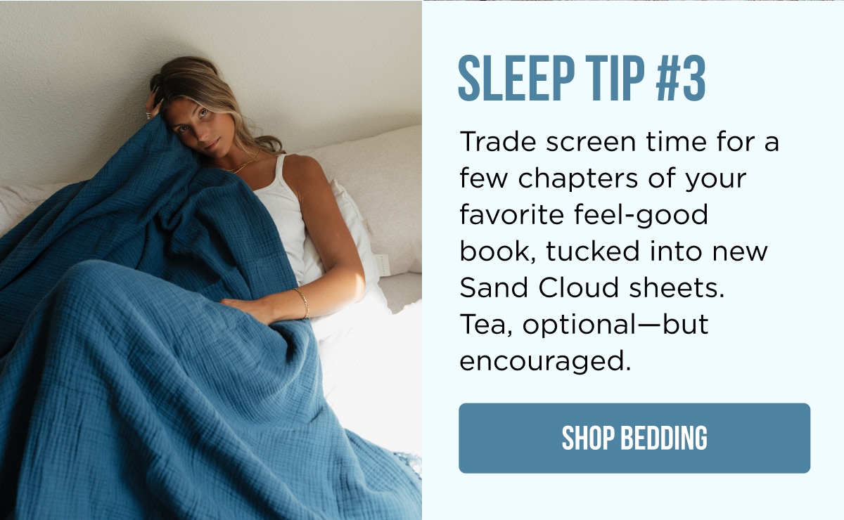 SLEEP TIP #3 Trade screen time for a few chapters of your favorite feel-good book, tucked into new Sand Cloud sheets. Tea, optional—but encouraged.  [SHOP BEDDING]